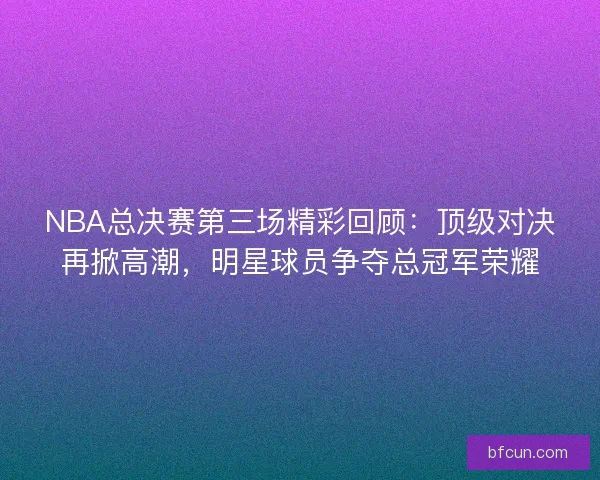 NBA总决赛第三场精彩回顾：顶级对决再掀高潮，明星球员争夺总冠军荣耀