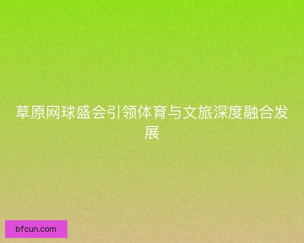 草原网球盛会引领体育与文旅深度融合发展