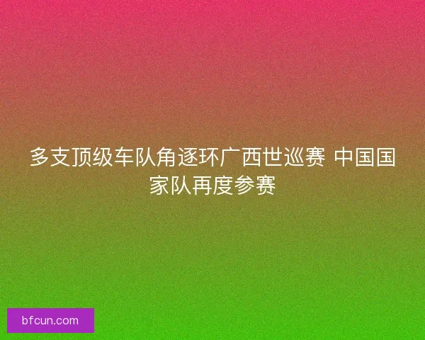 多支顶级车队角逐环广西世巡赛 中国国家队再度参赛