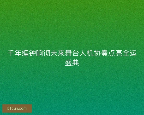 千年编钟响彻未来舞台人机协奏点亮全运盛典