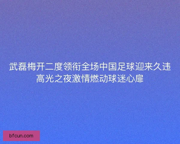 武磊梅开二度领衔全场中国足球迎来久违高光之夜激情燃动球迷心扉