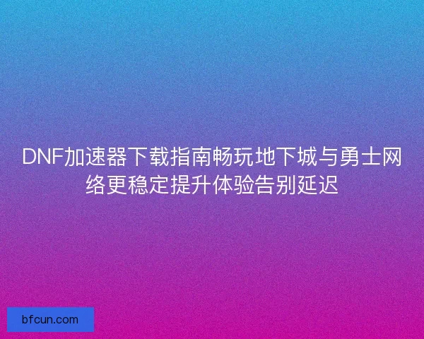 DNF加速器下载指南畅玩地下城与勇士网络更稳定提升体验告别延迟