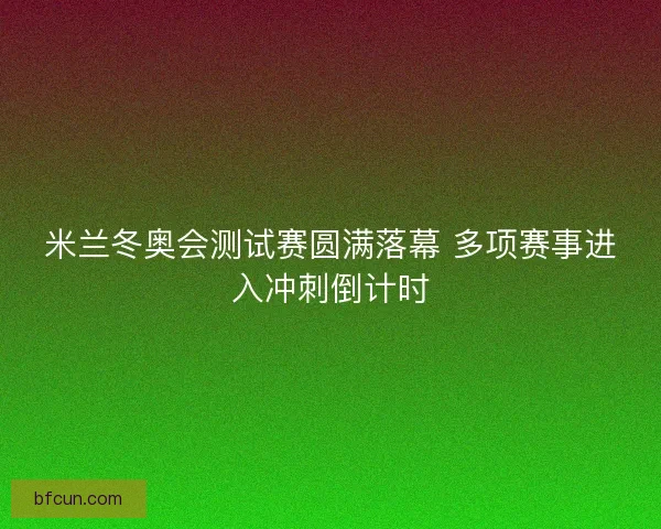 米兰冬奥会测试赛圆满落幕 多项赛事进入冲刺倒计时