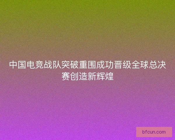 中国电竞战队突破重围成功晋级全球总决赛创造新辉煌